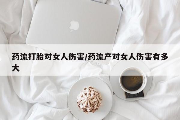 卖流产药联系方式药流打胎对女人伤害/药流产对女人伤害有多大