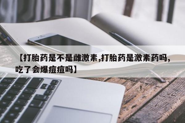 卖流产药联系方式【打胎药是不是雌激素,打胎药是激素药吗,吃了会爆痘痘吗】