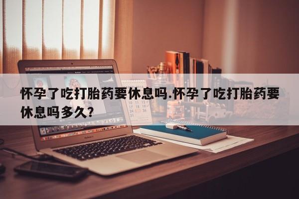卖流产药联系方式怀孕了吃打胎药要休息吗.怀孕了吃打胎药要休息吗多久？