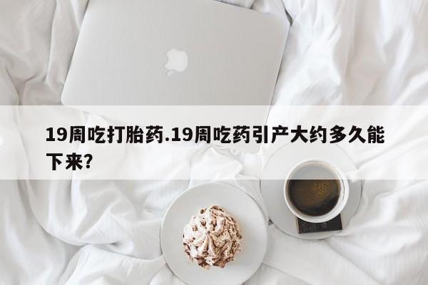 卖流产药联系方式19周吃打胎药.19周吃药引产大约多久能下来？