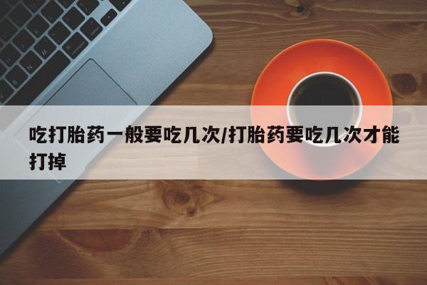 卖流产药联系方式吃打胎药一般要吃几次/打胎药要吃几次才能打掉