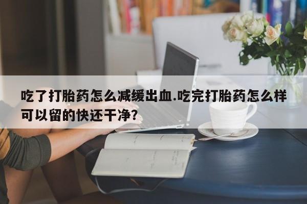 卖流产药联系方式吃了打胎药怎么减缓出血.吃完打胎药怎么样可以留的快还干净？