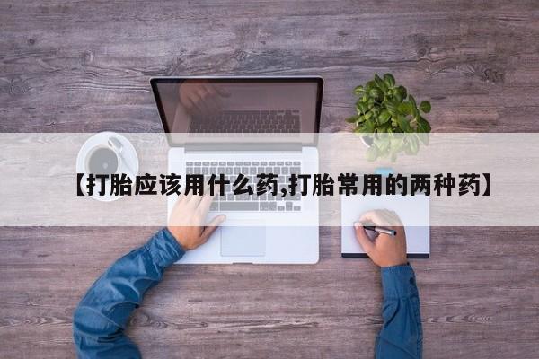 卖流产药联系方式【打胎应该用什么药,打胎常用的两种药】