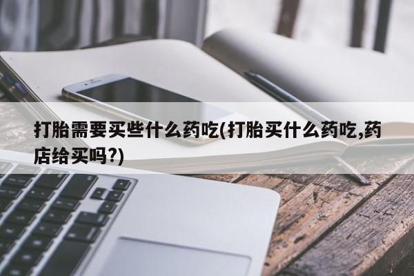 卖流产药联系方式打胎需要买些什么药吃(打胎买什么药吃,药店给买吗?)