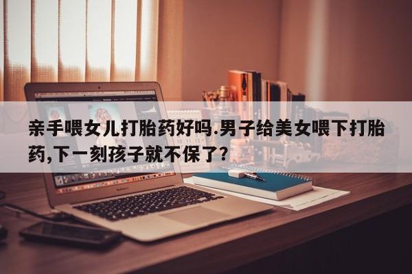 卖流产药联系方式亲手喂女儿打胎药好吗.男子给美女喂下打胎药,下一刻孩子就不保了？
