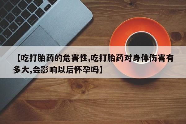 卖流产药联系方式【吃打胎药的危害性,吃打胎药对身体伤害有多大,会影响以后怀孕吗】