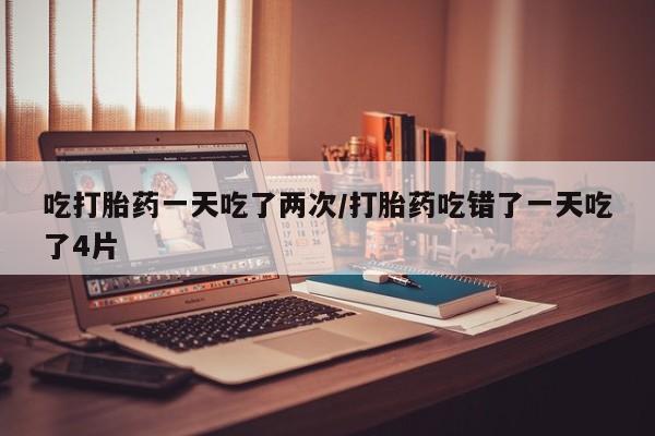 卖流产药联系方式吃打胎药一天吃了两次/打胎药吃错了一天吃了4片