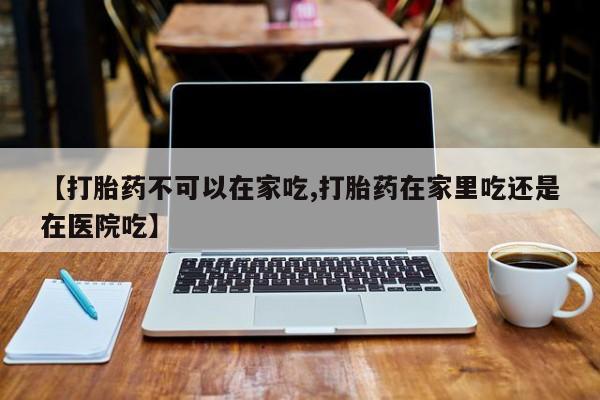 卖流产药联系方式【打胎药不可以在家吃,打胎药在家里吃还是在医院吃】