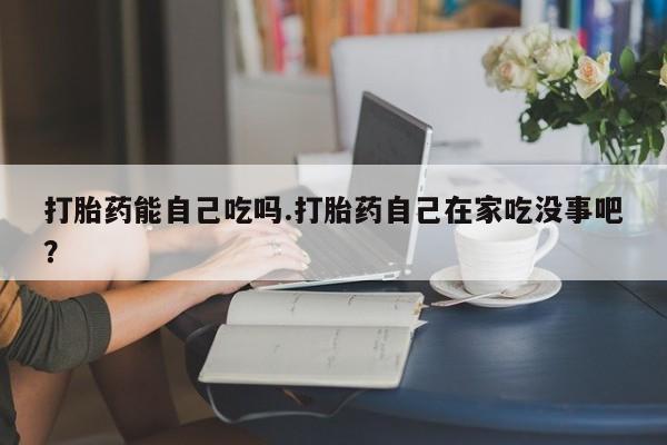 卖流产药联系方式打胎药能自己吃吗.打胎药自己在家吃没事吧？