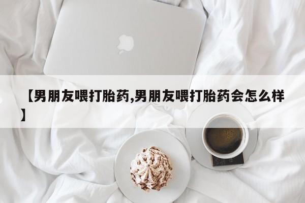 卖流产药联系方式【男朋友喂打胎药,男朋友喂打胎药会怎么样】