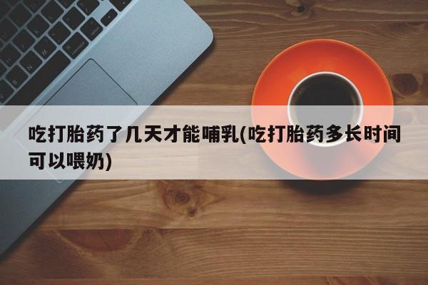 卖流产药联系方式吃打胎药了几天才能哺乳(吃打胎药多长时间可以喂奶)