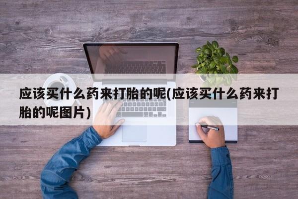 卖流产药联系方式应该买什么药来打胎的呢(应该买什么药来打胎的呢图片)