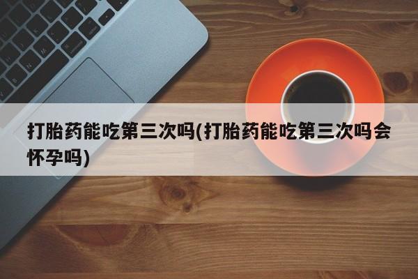 卖流产药联系方式打胎药能吃第三次吗(打胎药能吃第三次吗会怀孕吗)