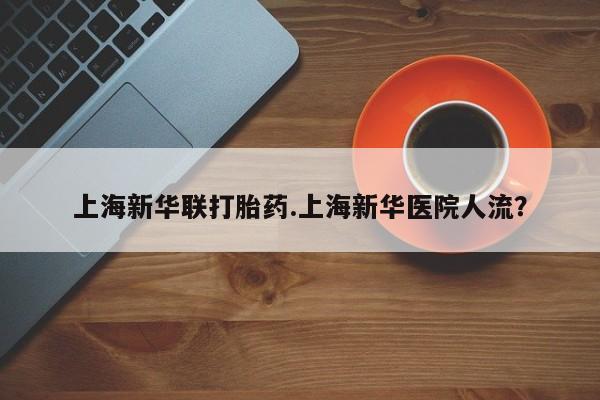卖流产药联系方式上海新华联打胎药.上海新华医院人流？