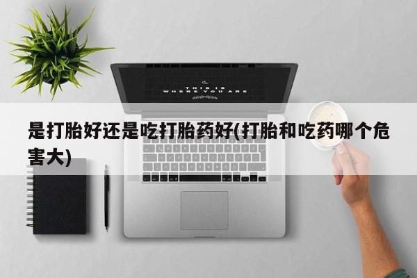 卖流产药联系方式是打胎好还是吃打胎药好(打胎和吃药哪个危害大)