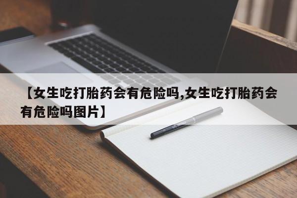 卖流产药联系方式【女生吃打胎药会有危险吗,女生吃打胎药会有危险吗图片】