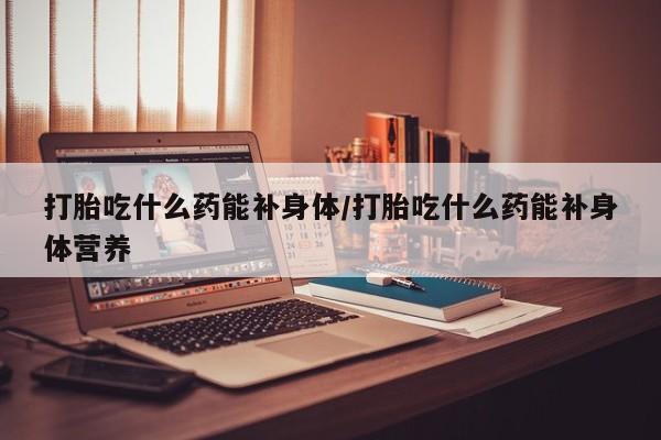 卖流产药联系方式打胎吃什么药能补身体/打胎吃什么药能补身体营养