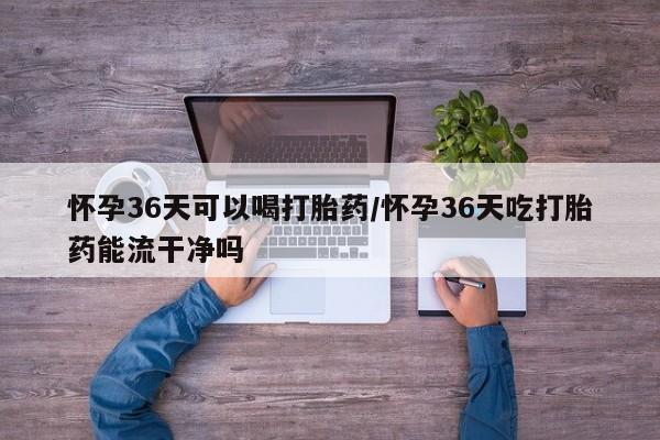 卖流产药联系方式怀孕36天可以喝打胎药/怀孕36天吃打胎药能流干净吗