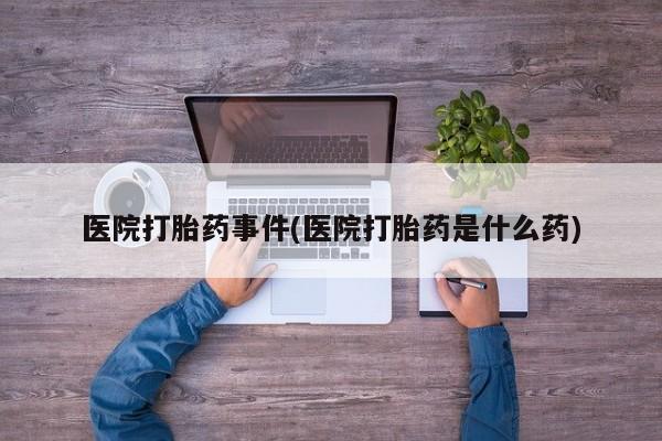 卖流产药联系方式医院打胎药事件(医院打胎药是什么药)
