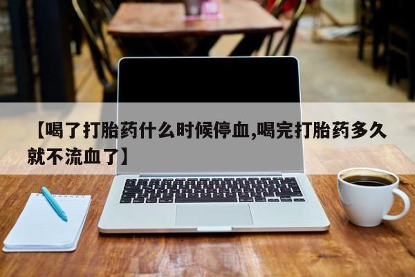 卖流产药联系方式【喝了打胎药什么时候停血,喝完打胎药多久就不流血了】