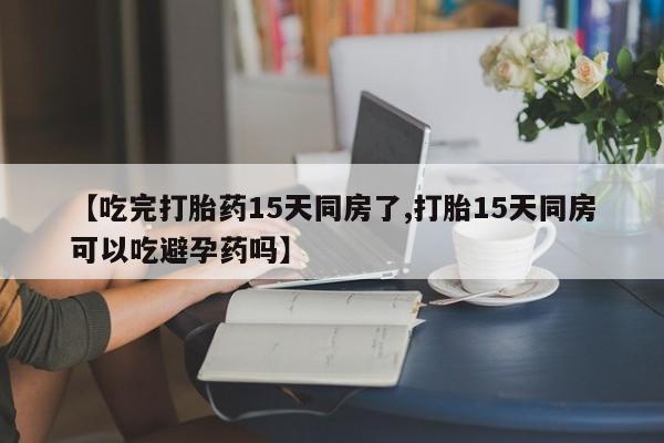 卖流产药联系方式【吃完打胎药15天同房了,打胎15天同房可以吃避孕药吗】