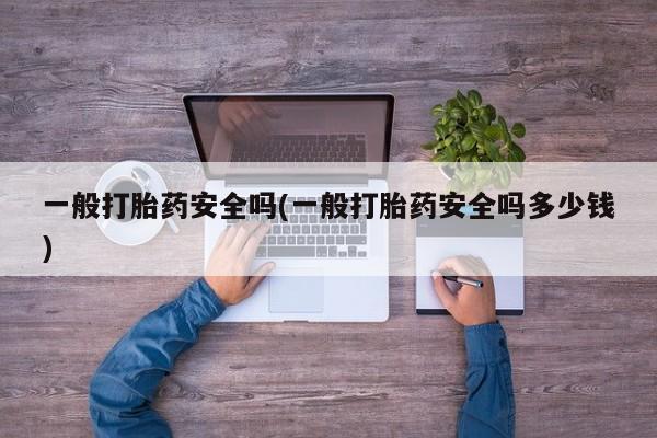 卖流产药联系方式一般打胎药安全吗(一般打胎药安全吗多少钱)