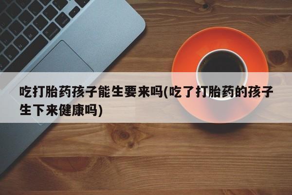 卖流产药联系方式吃打胎药孩子能生要来吗(吃了打胎药的孩子生下来健康吗)