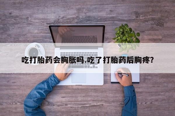 卖流产药联系方式吃打胎药会胸胀吗.吃了打胎药后胸疼？