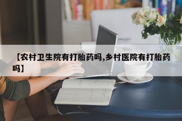 卖流产药联系方式【农村卫生院有打胎药吗,乡村医院有打胎药吗】