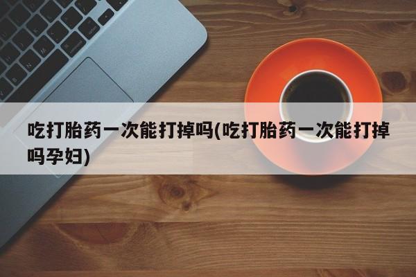 卖流产药联系方式吃打胎药一次能打掉吗(吃打胎药一次能打掉吗孕妇)
