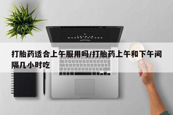 卖流产药联系方式打胎药适合上午服用吗/打胎药上午和下午间隔几小时吃