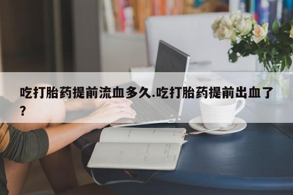 卖流产药联系方式吃打胎药提前流血多久.吃打胎药提前出血了？