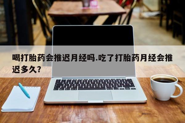 卖流产药联系方式喝打胎药会推迟月经吗.吃了打胎药月经会推迟多久？