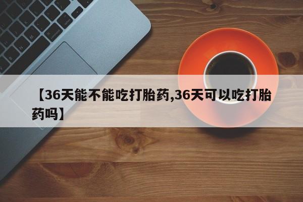 卖流产药联系方式【36天能不能吃打胎药,36天可以吃打胎药吗】