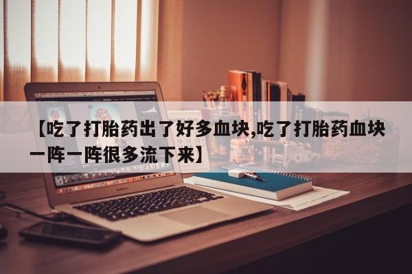 卖流产药联系方式【吃了打胎药出了好多血块,吃了打胎药血块一阵一阵很多流下来】