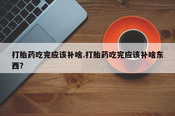 卖流产药联系方式打胎药吃完应该补啥.打胎药吃完应该补啥东西？