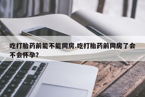 卖流产药联系方式吃打胎药前能不能同房.吃打胎药前同房了会不会怀孕？