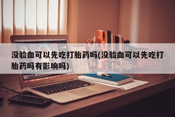 卖流产药联系方式没验血可以先吃打胎药吗(没验血可以先吃打胎药吗有影响吗)