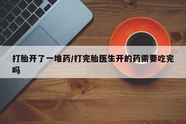 卖流产药联系方式打胎开了一堆药/打完胎医生开的药需要吃完吗