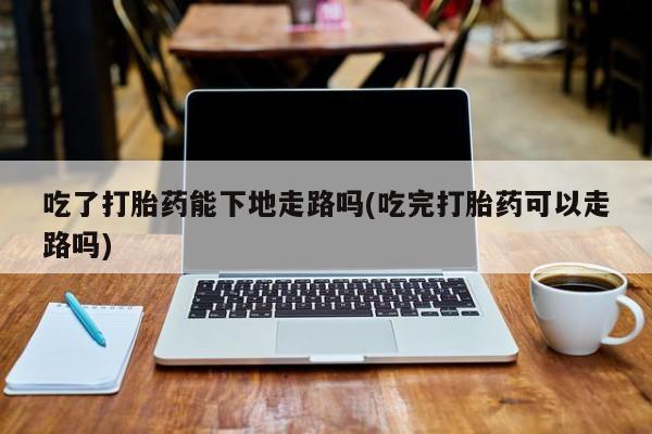 卖流产药联系方式吃了打胎药能下地走路吗(吃完打胎药可以走路吗)
