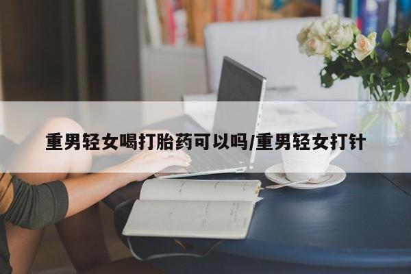 卖流产药联系方式重男轻女喝打胎药可以吗/重男轻女打针