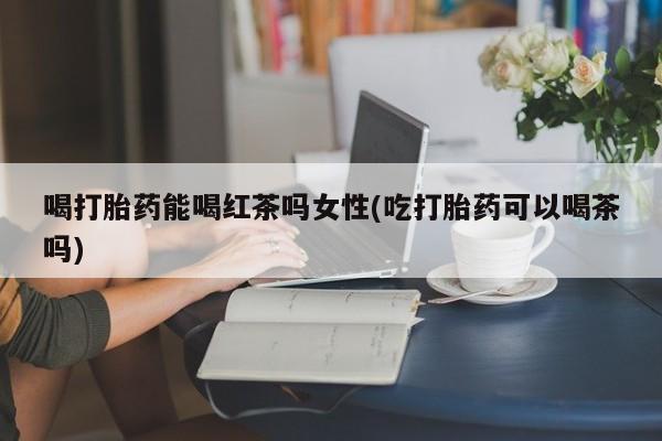 卖流产药联系方式喝打胎药能喝红茶吗女性(吃打胎药可以喝茶吗)