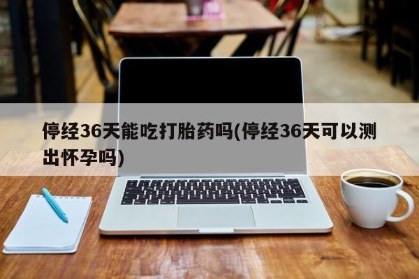 卖流产药联系方式停经36天能吃打胎药吗(停经36天可以测出怀孕吗)