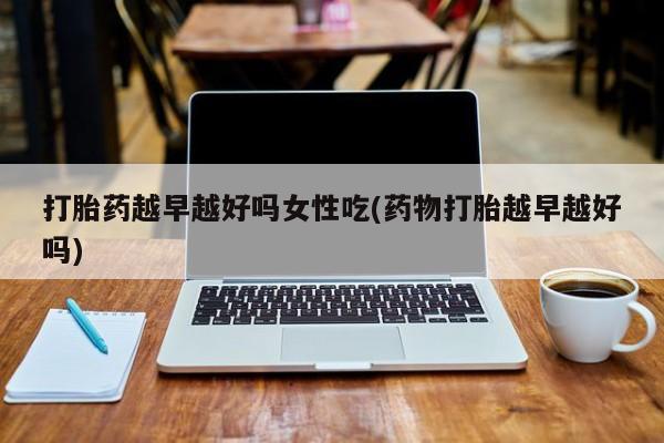 卖流产药联系方式打胎药越早越好吗女性吃(药物打胎越早越好吗)