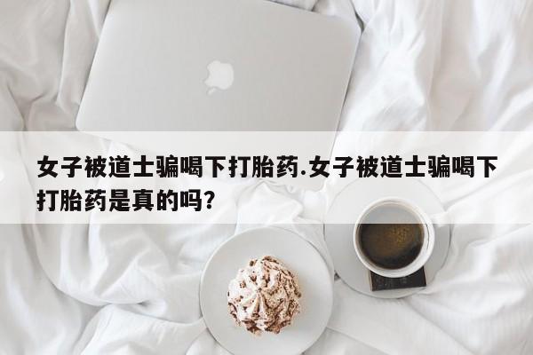 卖流产药联系方式女子被道士骗喝下打胎药.女子被道士骗喝下打胎药是真的吗？