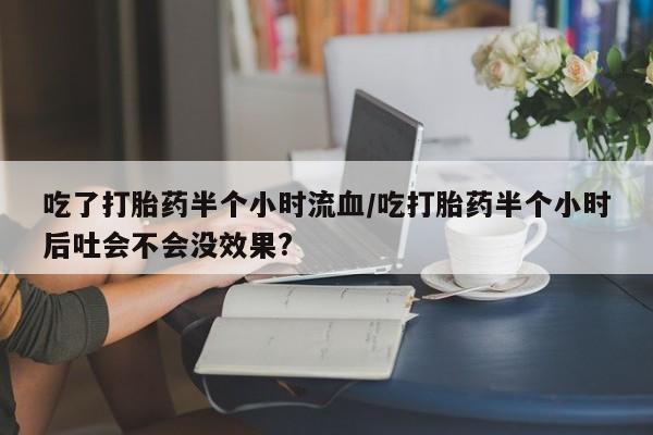卖流产药联系方式吃了打胎药半个小时流血/吃打胎药半个小时后吐会不会没效果?