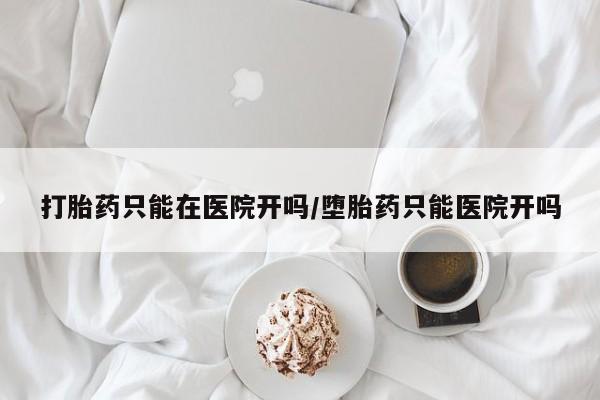 卖流产药联系方式打胎药只能在医院开吗/堕胎药只能医院开吗