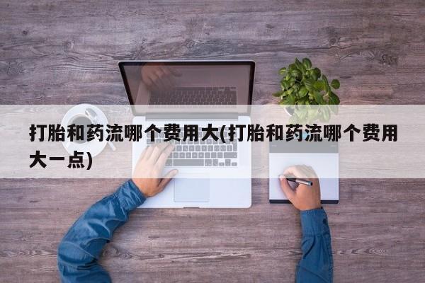 卖流产药联系方式打胎和药流哪个费用大(打胎和药流哪个费用大一点)