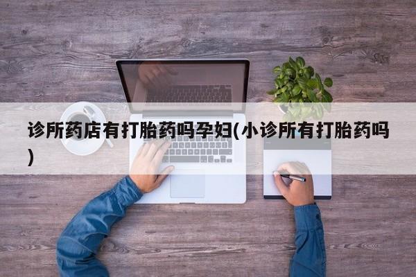 卖流产药联系方式诊所药店有打胎药吗孕妇(小诊所有打胎药吗)