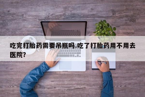 卖流产药联系方式吃完打胎药需要吊瓶吗.吃了打胎药用不用去医院?